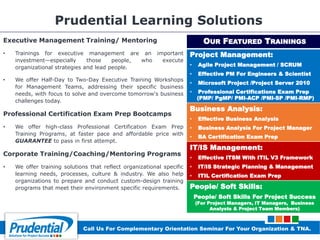 Prudential Learning Solutions
Executive Management Training/ Mentoring
• Trainings for executive management are an important
investment—especially those people, who execute
organizational strategies and lead people.
• We offer Half-Day to Two-Day Executive Training Workshops
for Management Teams, addressing their specific business
needs, with focus to solve and overcome tomorrow's business
challenges today.
Professional Certification Exam Prep Bootcamps
• We offer high-class Professional Certification Exam Prep
Training Programs, at faster pace and affordable price with
GUARANTEE to pass in first attempt.
Corporate Training/Coaching/Mentoring Programs
• We offer training solutions that reflect organizational specific
learning needs, processes, culture & industry. We also help
organizations to prepare and conduct custom-design training
programs that meet their environment specific requirements.
OUR FEATURED TRAININGS
Project Management:
• Agile Project Management / SCRUM
• Effective PM For Engineers & Scientist
• Microsoft Project /Project Server 2010
• Professional Certifications Exam Prep
(PMP/ PgMP/ PMI-ACP /PMI-SP /PMI-RMP)
Business Analysis:
• Effective Business Analysis
• Business Analysis For Project Manager
• BA Certification Exam Prep
IT/IS Management:
• Effective ITSM With ITIL V3 Framework
• IT/IS Strategic Planning & Management
• ITIL Certification Exam Prep
People/ Soft Skills:
People/ Soft Skills For Project Success
(For Project Managers, IT Managers, Business
Analysts & Project Team Members)
Call Us For Complementary Orientation Seminar For Your Organization & TNA.
 