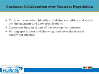  Contract negotiation, Identify and define everything and spells
out the payment and date specifications
 Customers become a part of the development process
 Writing specs down and throwing them over the fence is
simply not effective
Customer Collaboration over Contract Negotiation
 