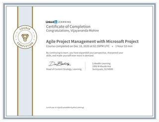 Certificate of Completion
Congratulations, Vijayananda Mohire
Agile Project Management with Microsoft Project
Course completed on Dec 18, 2020 at 02:39PM UTC • 1 hour 53 min
By continuing to learn, you have expanded your perspective, sharpened your
skills, and made yourself even more in demand.
Head of Content Strategy, Learning
LinkedIn Learning
1000 W Maude Ave
Sunnyvale, CA 94085
Certificate Id: AQeZEvpAaNWInXjufKIzCahKHxgl
 