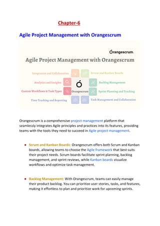 Chapter-6
Agile Project Management with Orangescrum
Orangescrum is a comprehensive project management platform that
seamlessly integrates Agile principles and practices into its features, providing
teams with the tools they need to succeed in Agile project management.
● Scrum and Kanban Boards: Orangescrum offers both Scrum and Kanban
boards, allowing teams to choose the Agile framework that best suits
their project needs. Scrum boards facilitate sprint planning, backlog
management, and sprint reviews, while Kanban boards visualize
workflows and optimize task management.
● Backlog Management: With Orangescrum, teams can easily manage
their product backlog. You can prioritize user stories, tasks, and features,
making it effortless to plan and prioritize work for upcoming sprints.
 