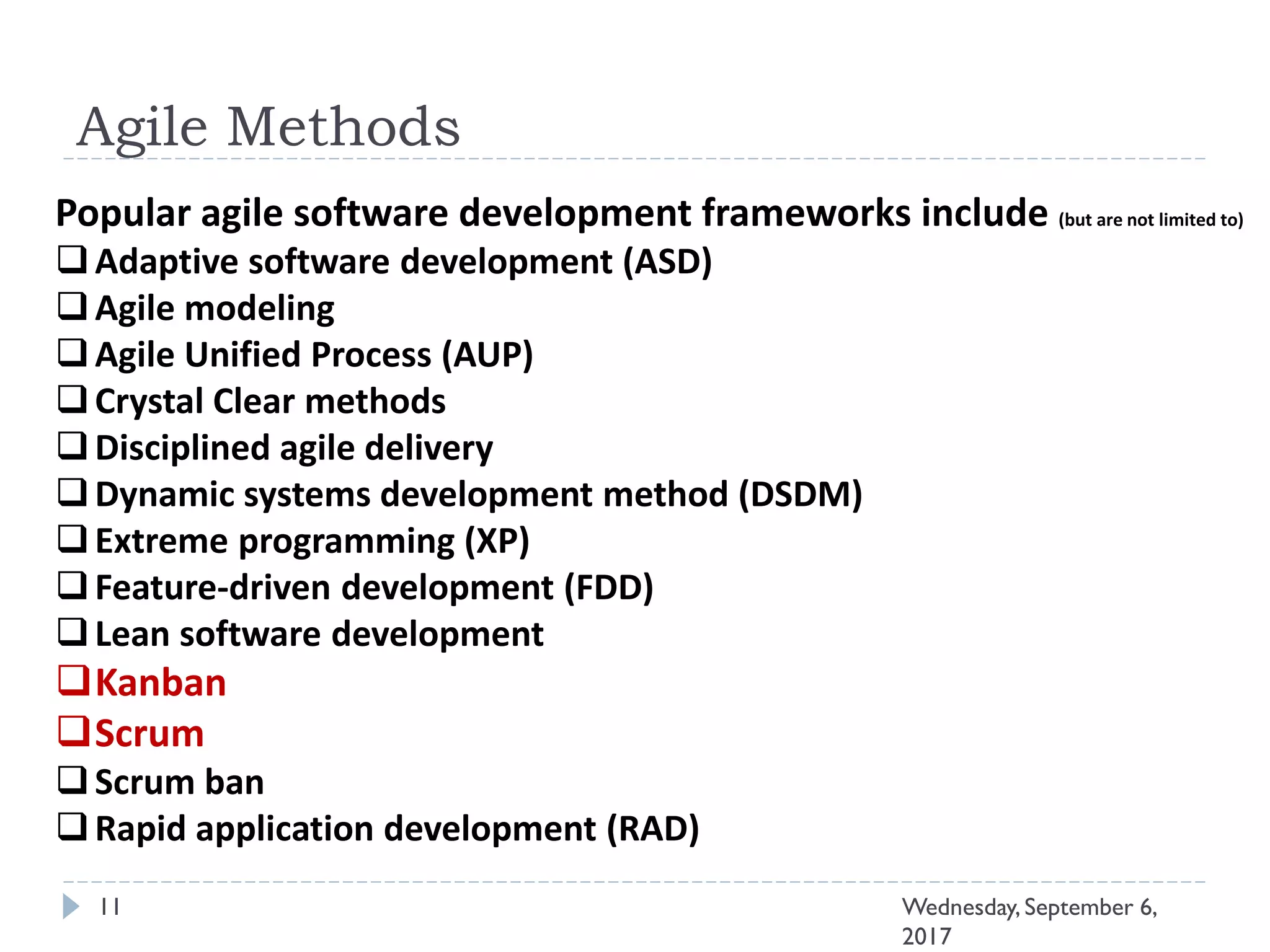 Agile Methods
11 Wednesday, September 6,
2017
Popular agile software development frameworks include (but are not limited to)
Adaptive software development (ASD)
Agile modeling
Agile Unified Process (AUP)
Crystal Clear methods
Disciplined agile delivery
Dynamic systems development method (DSDM)
Extreme programming (XP)
Feature-driven development (FDD)
Lean software development
Kanban
Scrum
Scrum ban
Rapid application development (RAD)
 