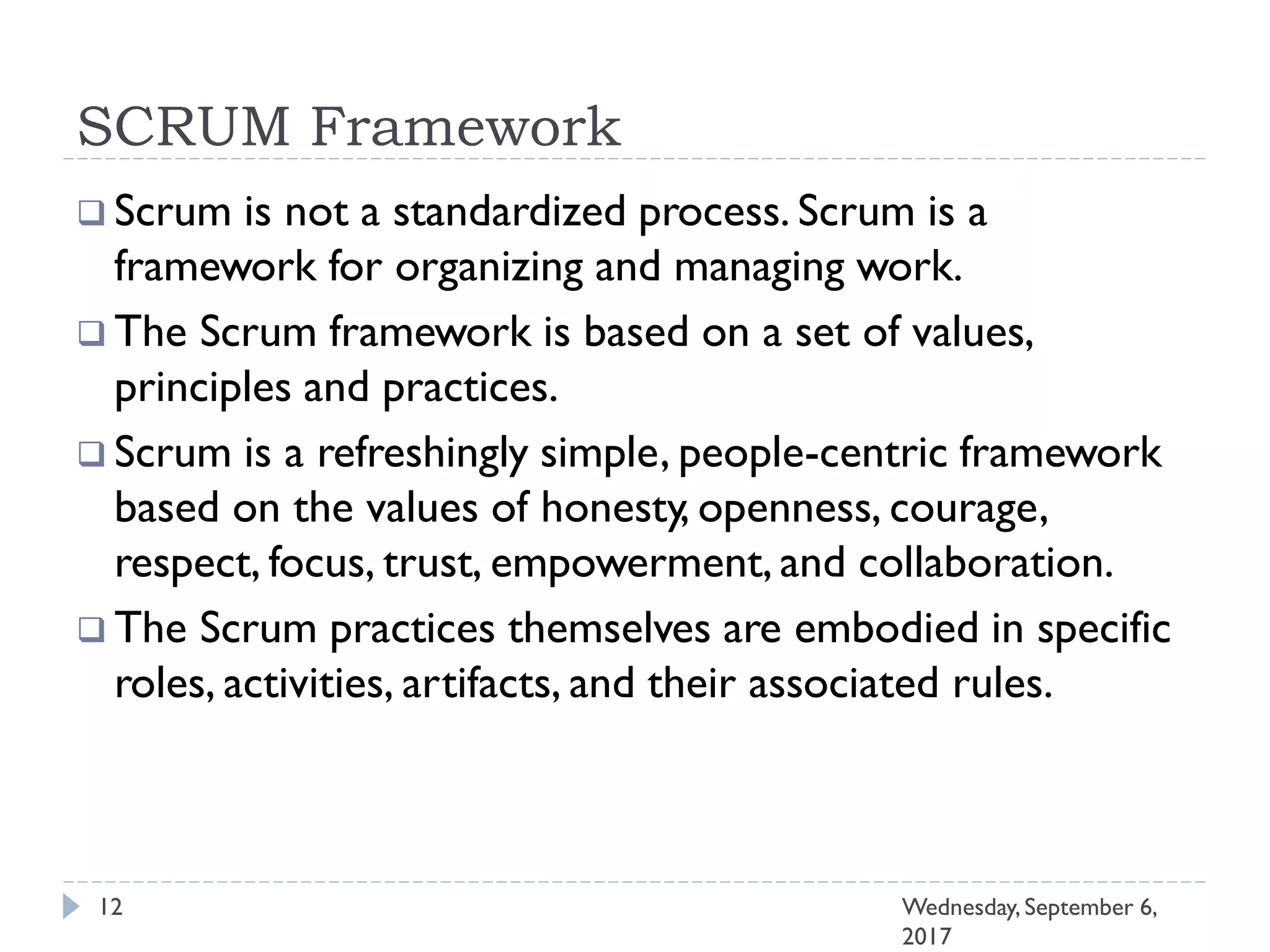 SCRUM Framework
12 Wednesday, September 6,
2017
 Scrum is not a standardized process. Scrum is a
framework for organizing and managing work.
 The Scrum framework is based on a set of values,
principles and practices.
 Scrum is a refreshingly simple, people-centric framework
based on the values of honesty, openness, courage,
respect, focus, trust, empowerment, and collaboration.
 The Scrum practices themselves are embodied in specific
roles, activities, artifacts, and their associated rules.
 