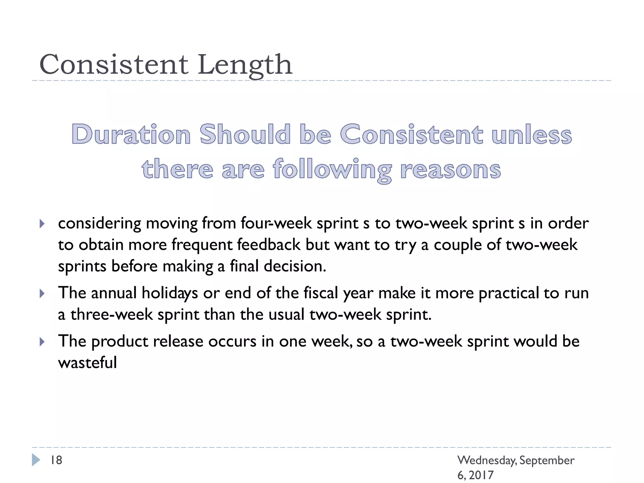 Consistent Length
 considering moving from four-week sprint s to two-week sprint s in order
to obtain more frequent feedback but want to try a couple of two-week
sprints before making a final decision.
 The annual holidays or end of the fiscal year make it more practical to run
a three-week sprint than the usual two-week sprint.
 The product release occurs in one week, so a two-week sprint would be
wasteful
18 Wednesday, September
6, 2017
 