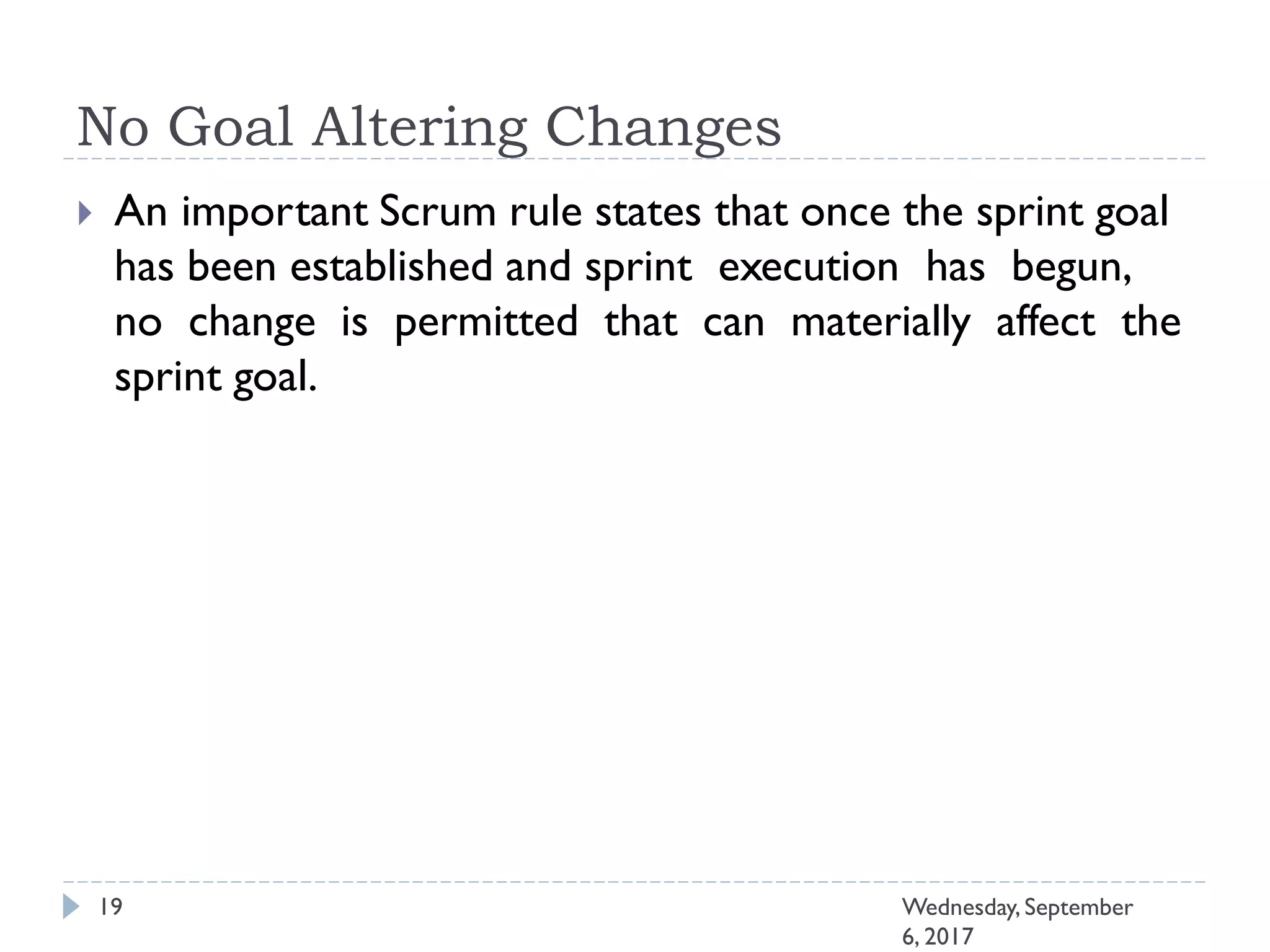 No Goal Altering Changes
19 Wednesday, September
6, 2017
 An important Scrum rule states that once the sprint goal
has been established and sprint execution has begun,
no change is permitted that can materially affect the
sprint goal.
 
