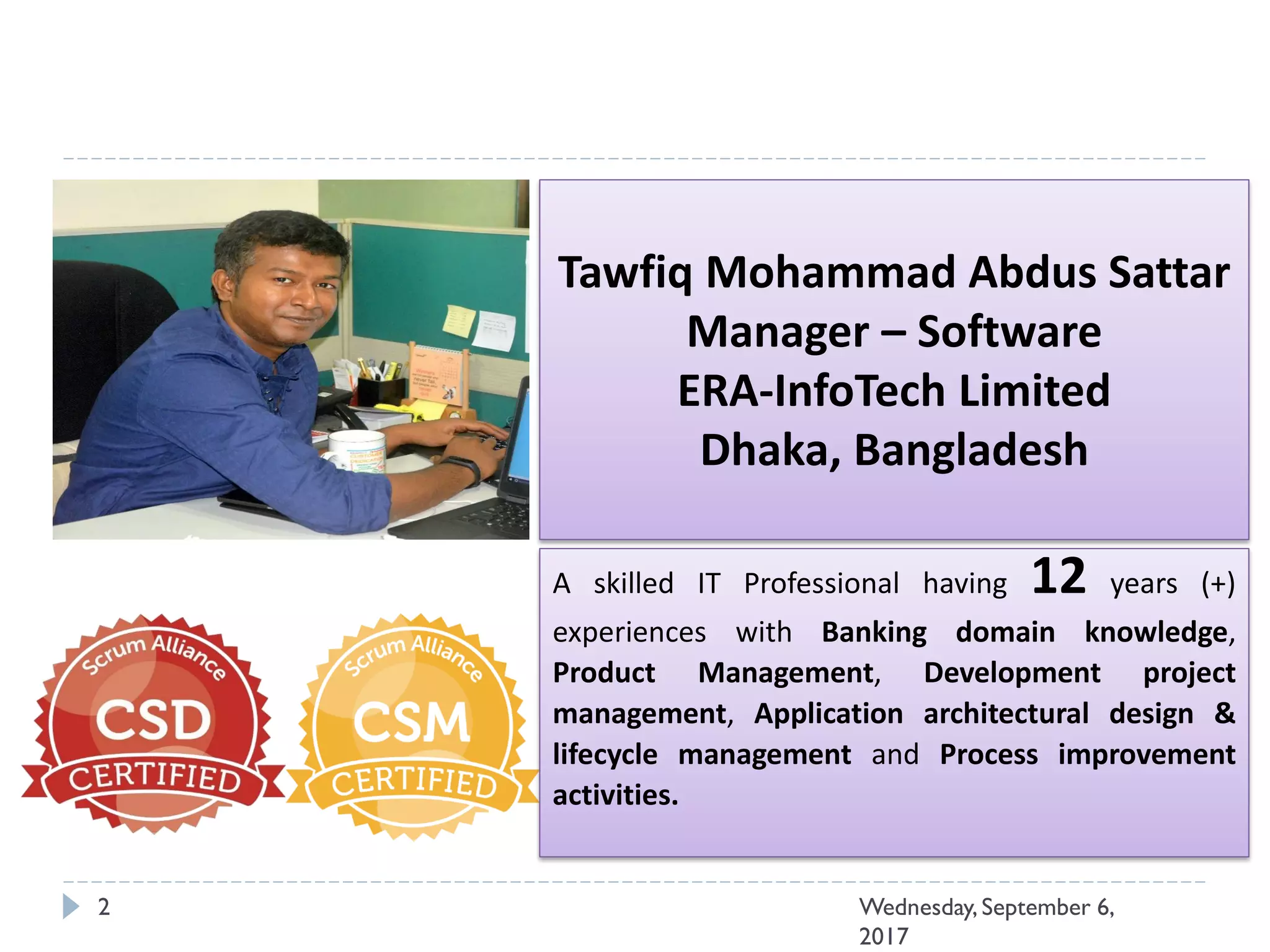 Wednesday, September 6,
2017
2
Tawfiq Mohammad Abdus Sattar
Manager – Software
ERA-InfoTech Limited
Dhaka, Bangladesh
A skilled IT Professional having 12 years (+)
experiences with Banking domain knowledge,
Product Management, Development project
management, Application architectural design &
lifecycle management and Process improvement
activities.
 