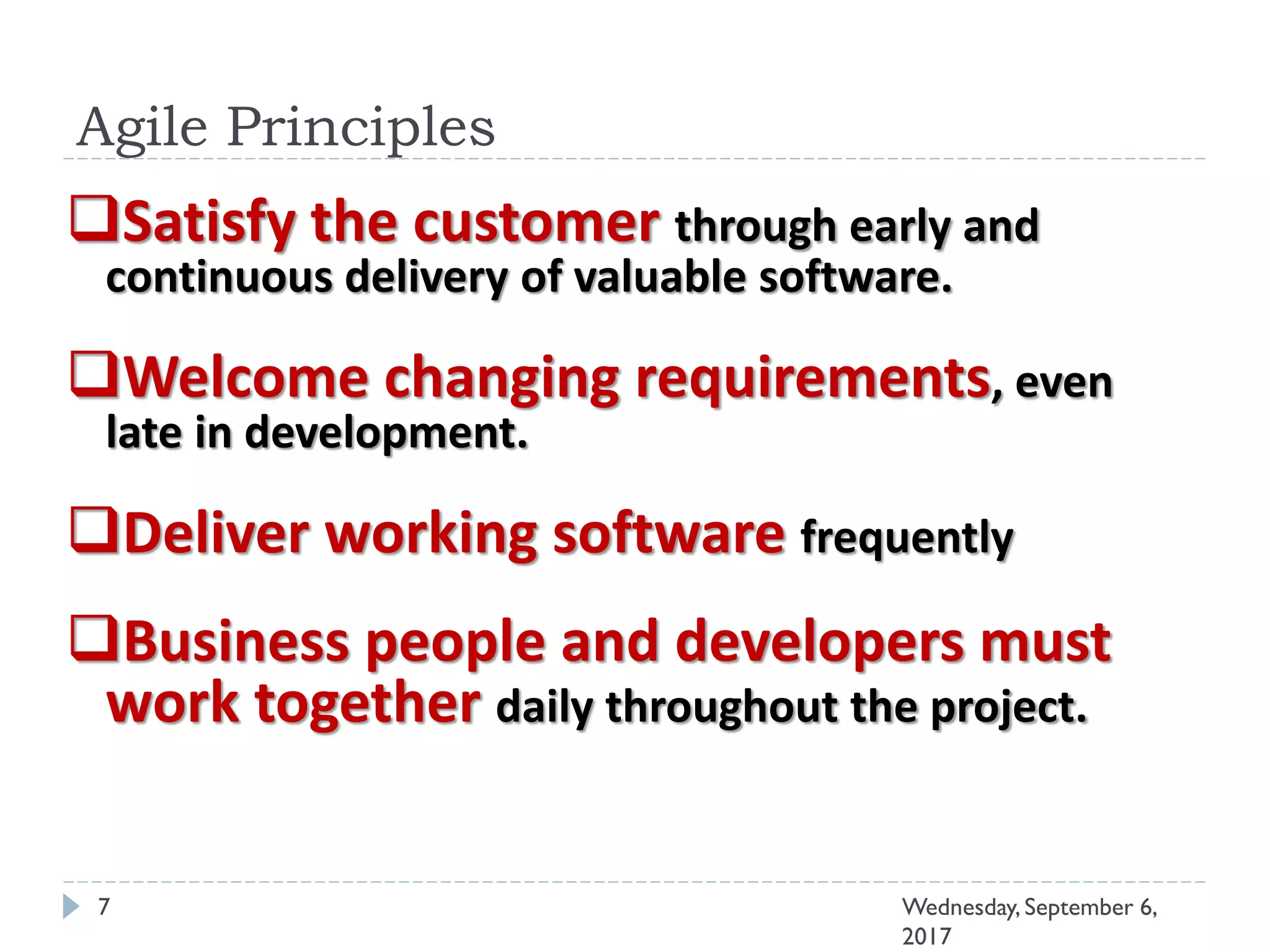Agile Principles
7 Wednesday, September 6,
2017
Satisfy the customer through early and
continuous delivery of valuable software.
Welcome changing requirements, even
late in development.
Deliver working software frequently
Business people and developers must
work together daily throughout the project.
 