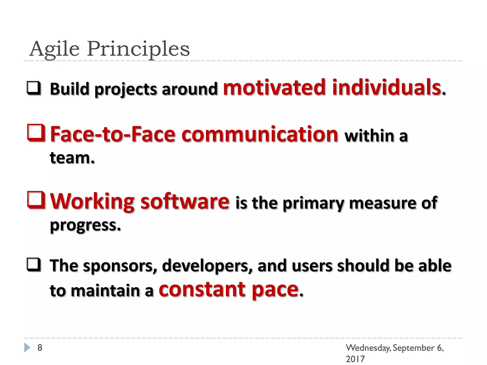 Agile Principles
8 Wednesday, September 6,
2017
 Build projects around motivated individuals.
Face-to-Face communication within a
team.
Working software is the primary measure of
progress.
 The sponsors, developers, and users should be able
to maintain a constant pace.
 