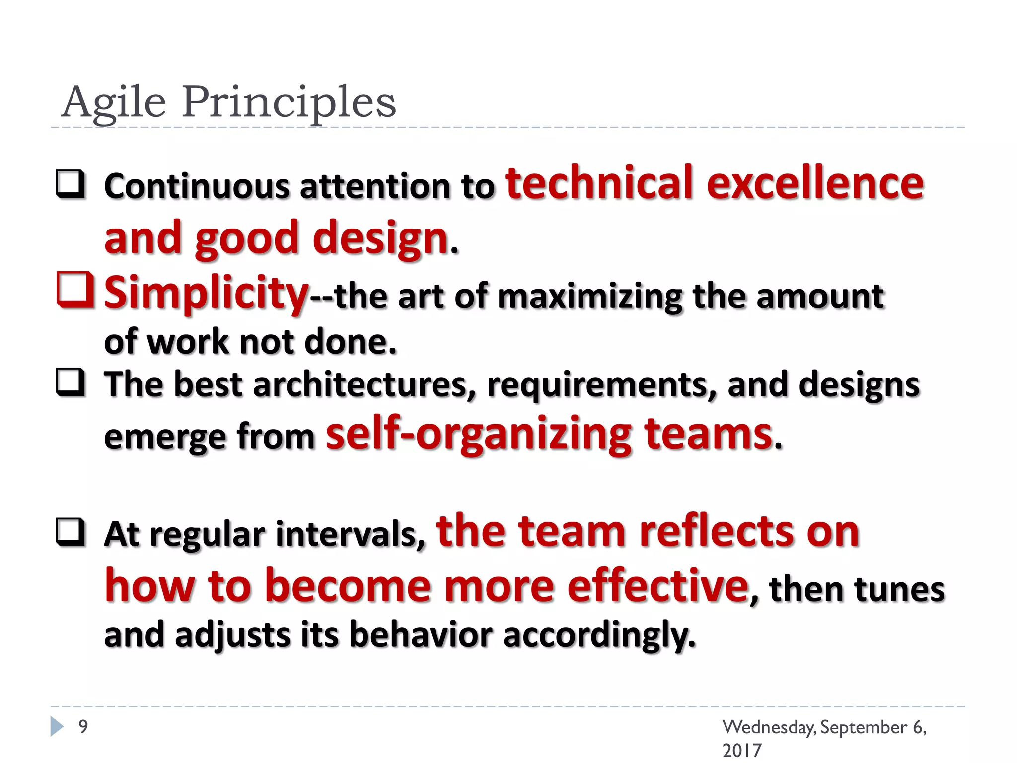 Agile Principles
9 Wednesday, September 6,
2017
 Continuous attention to technical excellence
and good design.
Simplicity--the art of maximizing the amount
of work not done.
 The best architectures, requirements, and designs
emerge from self-organizing teams.
 At regular intervals, the team reflects on
how to become more effective, then tunes
and adjusts its behavior accordingly.
 