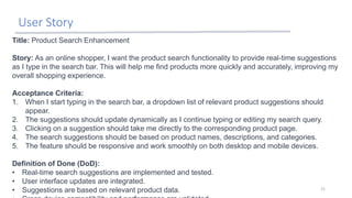 User Story
21
Title: Product Search Enhancement
Story: As an online shopper, I want the product search functionality to provide real-time suggestions
as I type in the search bar. This will help me find products more quickly and accurately, improving my
overall shopping experience.
Acceptance Criteria:
1. When I start typing in the search bar, a dropdown list of relevant product suggestions should
appear.
2. The suggestions should update dynamically as I continue typing or editing my search query.
3. Clicking on a suggestion should take me directly to the corresponding product page.
4. The search suggestions should be based on product names, descriptions, and categories.
5. The feature should be responsive and work smoothly on both desktop and mobile devices.
Definition of Done (DoD):
• Real-time search suggestions are implemented and tested.
• User interface updates are integrated.
• Suggestions are based on relevant product data.
 
