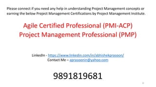 46
Please connect if you need any help in understanding Project Management concepts or
earning the below Project Management Certifications by Project Management Institute.
Agile Certified Professional (PMI-ACP)
Project Management Professional (PMP)
LinkedIn - https://www.linkedin.com/in/abhishekprasoon/
Contact Me – aprasoonin@yahoo.com
9891819681
 