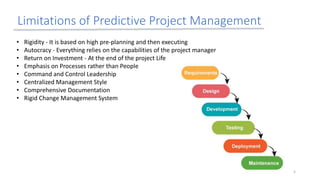 Limitations of Predictive Project Management
• Rigidity - It is based on high pre-planning and then executing
• Autocracy - Everything relies on the capabilities of the project manager
• Return on Investment - At the end of the project Life
• Emphasis on Processes rather than People
• Command and Control Leadership
• Centralized Management Style
• Comprehensive Documentation
• Rigid Change Management System
5
 