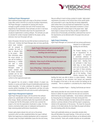 Traditional Project Management                                              they are willing to invest to bring a product to market. Agile project
Most traditional projects begin with scope as the primary constraint.       requirements are written as thin vertical slices of the overall system
Scope often comes in the form of a long list of product requirements.       and constructed in such a way that they are mostly independent,
The Project Manager is responsible for working with resource                which allows them to be prioritized and implemented in any order.
managers to gather estimates from each of the functional areas              Writing requirements in smaller, stand-alone increments is critical
impacted by the requirements. These estimates are done in real hours        to varying scope with minimal impact to the project team. Agile
and based on little information about how the requirements will             teams begin to measure how fast they are able to complete thin
actually be implemented in working software. The estimates are used         vertical slices of functionality and therefore understand how much of
to calculate the number of people needed for the project, and by            the requirements can be delivered within the project time and cost
extension, how much the project will cost.                                  constraints.

Early in the project, the team has very little real data to estimate the size Agile Project Scheduling
of the work. Similarly, the Project Manager does not know speciﬁcally         Agile Project Managers are concerned with two primary performance
which team members                                                                                                 indicators on an agile project:
will be assigned to                                                                                                backlog size and velocity.
                                             Agile Project Managers are concerned with
complete the work or
how to allocate them
                                  two primary performance indicators on an agile project:                          The Product Backlog is the
to the project.        With                               backlog size and velocity.                               list of requirements for an
little information about                                                                                           agile project. It represents
the actual solution, or               - Product Backlog: The list of project requirements                          a prioritized collection of
who will be building it,                                                                                           features ready to be built by the
determining a reliable                - Velocity: How much of the backlog the team can                             project team. Backlog items
end date is nearly                       deliver in a sprint/iteration                                             are estimated in ideal hours,
impossible.        Project                                                                                         ideal days, or more abstract
Managers create a                                                                                                  units such as story points. The
                                          Size of Backlog ÷ Velocity per Sprint/Iteration =
project schedule with                                                                                              sum total of these estimates,
                                         Number of Sprints/Iterations to Project Delivery                          regardless of unit, is the total
the limited information
available and do their                                                                                             size of the backlog. Project
best to make the project                                                                                           Velocity measures how much
conform to their approved project plan.                                       backlog the team was able to deliver in a given iteration. Velocity
                                                                              can be measured on any consistent time interval and represents
This approach has not proven a reliable indicator of project size,            the throughput of the team or the rate at which the backlog can be
duration, or success and makes the goal of predictable project planning       completed. Time to completion is calculated by this simple formula:
nearly impossible. To further complicate the problem, this approach
assumes perfect knowledge of the requirements and does not easily             Intervals to Complete Project = Backlog Size/Estimate per Interval
accommodate change due to the sunk costs incurred in upfront planning.
                                                                            Ideal velocity describes the rate at which the team must complete
Agile Project Management Explained                                          features to deliver the project within the time and cost constraints
Agile Project Management begins with the premise that software              determined by the project stakeholders. Actual velocity is determined
projects are unpredictable and that market uncertainty is going to          by measuring the true throughput of the team during each time
drive change. Market uncertainty implies that requirements will need        interval. The difference between the ideal velocity and the measured
to change over the life of the project, and the more uncertain the          velocity is a primary indicator of how well the project is progressing
project is, the more the organization should plan to adapt. For these       relative to the expectations of the business. The closer the measured
reasons, uncertainty makes scope an inadequate starting point to            velocity is to the ideal velocity, the more likely the project will deliver
begin assessing project performance characteristics.                        the entire backlog within the time allowed.

Instead, agile projects elevate time and cost as the primary                Teams with predictable velocity can reasonably calculate when
constraints, which are often established before the scope is deﬁned.        they will fully deliver the project backlog. If time and cost are ﬁxed
Rather than beginning to schedule development with an assessment            constraints, they can determine what features can be delivered within
of project scope, the project stakeholders assess the time and money        those constraints. Teams with unstable velocities are not predictable
                                                                                                                                                          2
 