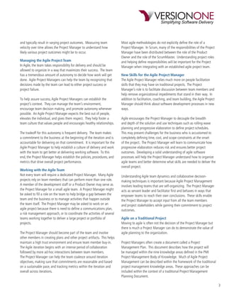 and typically result in varying project outcomes. Measuring team          Most agile methodologies do not explicitly deﬁne the role of a
velocity over time allows the Project Manager to understand how           Project Manager. In Scrum, many of the responsibilities of the Project
likely various project outcomes might be to occur.                        Manager have been distributed between the role of the Product
                                                                          Owner and the role of the ScrumMaster. Understanding project roles
Managing the Agile Project Team                                           and helping deﬁne responsibilities will be important for the Project
In Agile, the team takes responsibility for delivery and should be        Manager when integrating with an established agile project team.
allowed to organize in a way that maximizes their success. The team
has a tremendous amount of autonomy to decide how work will get           New Skills for the Agile Project Manager
done. Agile Project Managers can help the team by recognizing that        The Agile Project Manager relies much more on people facilitation
decisions made by the team can lead to either project success or          skills that they may have on traditional projects. The Project
project failure.                                                          Manager’s role is to facilitate discussion between team members and
                                                                          help remove organizational impediments that stand in their way. In
To help assure success, Agile Project Managers can establish the          addition to facilitation, coaching, and team building, the Agile Project
project’s context. They can manage the team’s environment,                Manager should think about software development processes in new
encourage team decision making, and promote autonomy whenever             ways.
possible. An Agile Project Manager expects the best out of people,
elevates the individual, and gives them respect. They help foster a       Agile encourages the Project Manager to decouple the breadth
team culture that values people and encourages healthy relationships.     and depth of the solution and use techniques such as rolling-wave
                                                                          planning and progressive elaboration to deﬁne project schedules.
The tradeoff for this autonomy is frequent delivery. The team makes       This may present challenges for the business who is accustomed to
a commitment to the business at the beginning of the iteration and is     completely deﬁning time, cost, and scope constraints at the onset
accountable for delivering on that commitment. It is important for the    of the project. The Project Manager will learn to communicate how
Agile Project Manager to help establish a culture of delivery and work    progressive elaboration reduces risk and ensures better project
with the team to get better at delivering working software. To this       outcomes. Developing a solid understanding of agile software
end, the Project Manager helps establish the policies, procedures, and    processes will help the Project Manager understand how to organize
metrics that drive overall project performance.                           agile teams and better determine what skills are needed to deliver the
                                                                          overall project.
Working with the Agile Team
Not every team will require a dedicated Project Manager. Many Agile       Understanding Agile team dynamics and collaborative decision-
projects rely on team members that can perform more than one role.        making techniques is important because Agile Project Management
A member of the development staff or a Product Owner may serve as         involves leading teams that are self-organizing. The Project Manager
the Project Manager for a small agile team. A Project Manager might       acts as servant leader and facilitator ﬁrst and behaves in ways that
be asked to ﬁll a role on the team to help bridge a gap between the       empower teams to reach their own conclusions. These skills enable
team and the business or to manage activities that happen outside         the Project Manager to accept input from all the team members
the team itself. The Project Manager may be asked to work on an           and project stakeholders while gaining their commitment to project
agile project because there is need to deﬁne a communications plan,       outcomes.
a risk management approach, or to coordinate the activities of several
teams working together to deliver a large project or portfolio of         Agile on a Traditional Project
projects.                                                                 Moving to agile is often not the decision of the Project Manager but
                                                                          there is much a Project Manager can do to demonstrate the value of
The Project Manager should become part of the team and involve            agile planning to the organization.
other members in creating plans and other project artifacts. This helps
maintain a high trust environment and ensure team member buy-in.          Project Managers often create a document called a Project
The Agile iteration begins with an intense period of collaboration        Management Plan. This document describes how the project will
followed by more ad-hoc interactions between team members.                be managed within the nine knowledge areas deﬁned in the PMI
The Project Manager can help the team coalesce around iteration           Project Management Body of Knowledge. Much of Agile Project
objectives, making sure that commitments are reasonable and based         Management can be described within the framework of the traditional
on a sustainable pace, and tracking metrics within the iteration and      project management knowledge areas. These approaches can be
overall across iterations.                                                included within the context of a traditional Project Management
                                                                          Planning Document.

                                                                                                                                                     3
 