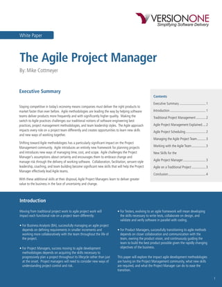 White Paper



The Agile Project Manager
By: Mike Cottmeyer


Executive Summary
                                                                                                        Contents
                                                                                                        Executive Summary .............................. 1
Staying competitive in today’s economy means companies must deliver the right products to
market faster than ever before. Agile methodologies are leading the way by helping software             Introduction ......................................... 1
teams deliver products more frequently and with signiﬁcantly higher quality. Making the                 Traditional Project Management ........... 2
switch to Agile practices challenges our traditional notions of software engineering best
practices, project management methodologies, and team leadership styles. The Agile approach             Agile Project Management Explained .... 2
impacts every role on a project team differently and creates opportunities to learn new skills          Agile Project Scheduling ....................... 2
and new ways of working together.
                                                                                                        Managing the Agile Project Team .......... 3
Shifting toward Agile methodologies has a particularly signiﬁcant impact on the Project
Management community. Agile introduces an entirely new framework for planning projects                  Working with the Agile Team ................ 3
and introduces new ways of managing time, cost, and scope. Agile challenges the Project                 New Skills for the
Manager’s assumptions about certainty and encourages them to embrace change and
manage risk through the delivery of working software. Collaboration, facilitation, servant-style        Agile Project Manager .......................... 3
leadership, coaching, and team building become signiﬁcant new skills that will help the Project         Agile on a Traditional Project ................ 3
Manager effectively lead Agile teams.
                                                                                                        Conclusion ........................................... 4
With these additional skills at their disposal, Agile Project Managers learn to deliver greater
value to the business in the face of uncertainty and change.



Introduction

Moving from traditional project work to agile project work will              • For Testers, evolving to an agile framework will mean developing
impact each functional role on a project team differently:                     the skills necessary to write tests, collaborate on design, and
                                                                               validate and verify software in parallel with coding.
• For Business Analysts (BA), successfully managing an agile project
  depends on deﬁning requirements in smaller increments and                  • For Product Managers, successfully transitioning to agile methods
  working more collaboratively with the team throughout the life of            depends on closer collaboration and communication with the
  the project.                                                                 team, owning the product vision, and continuously guiding the
                                                                               team to build the best product possible given the rapidly changing
• For Project Managers, success moving to agile development                    objectives of the business.
  methodologies depends on acquiring the skills necessary to
  progressively plan a project throughout its lifecycle rather than just     This paper will explore the impact agile development methodologies
  at the onset. Project managers will need to consider new ways of           are having on the Project Management community, what new skills
  understanding project control and risk.                                    are required, and what the Project Manager can do to ease the
                                                                             transition.

                                                                                                                                                                   1
 