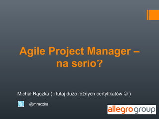 Agile Project Manager –
       na serio?

Michał Rączka ( i tutaj dużo różnych certyfikatów  )

     @mraczka
 