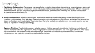 Learnings
• Facilitating Collaboration: Paradoxical managers foster a collaborative culture where diverse perspectives are welcomed
and valued. They create an environment where individuals and teams can openly discuss and explore different viewpoints
and find common ground. They encourage constructive dialogue, promote active listening, and facilitate collaboration
across departments or functions.
• Adaptive Leadership: Paradoxical managers demonstrate adaptive leadership by being flexible and responsive to
changing circumstances. They are open to experimentation, encourage learning from failures, and adapt their approaches
based on feedback and new insights. They understand that what works in one situation may not work in another and are
willing to adjust their strategies accordingly.
• Systems Thinking: Paradoxical managers adopt a systems thinking approach, considering the interconnectedness of
various elements within the organization. They recognize that decisions in one area can have ripple effects in other areas.
By understanding the broader context and relationships, they make informed decisions that minimize unintended
consequences and maximize overall organizational effectiveness.
 