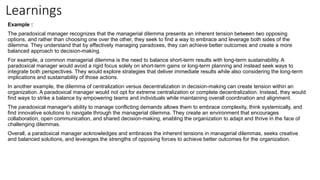Learnings
Example :
The paradoxical manager recognizes that the managerial dilemma presents an inherent tension between two opposing
options, and rather than choosing one over the other, they seek to find a way to embrace and leverage both sides of the
dilemma. They understand that by effectively managing paradoxes, they can achieve better outcomes and create a more
balanced approach to decision-making.
For example, a common managerial dilemma is the need to balance short-term results with long-term sustainability. A
paradoxical manager would avoid a rigid focus solely on short-term gains or long-term planning and instead seek ways to
integrate both perspectives. They would explore strategies that deliver immediate results while also considering the long-term
implications and sustainability of those actions.
In another example, the dilemma of centralization versus decentralization in decision-making can create tension within an
organization. A paradoxical manager would not opt for extreme centralization or complete decentralization. Instead, they would
find ways to strike a balance by empowering teams and individuals while maintaining overall coordination and alignment.
The paradoxical manager's ability to manage conflicting demands allows them to embrace complexity, think systemically, and
find innovative solutions to navigate through the managerial dilemma. They create an environment that encourages
collaboration, open communication, and shared decision-making, enabling the organization to adapt and thrive in the face of
challenging dilemmas.
Overall, a paradoxical manager acknowledges and embraces the inherent tensions in managerial dilemmas, seeks creative
and balanced solutions, and leverages the strengths of opposing forces to achieve better outcomes for the organization.
 
