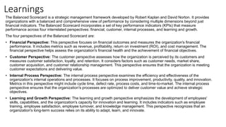 Learnings
The Balanced Scorecard is a strategic management framework developed by Robert Kaplan and David Norton. It provides
organizations with a balanced and comprehensive view of performance by considering multiple dimensions beyond just
financial indicators. The Balanced Scorecard incorporates a set of key performance indicators (KPIs) that measure
performance across four interrelated perspectives: financial, customer, internal processes, and learning and growth.
The four perspectives of the Balanced Scorecard are:
• Financial Perspective: This perspective focuses on financial outcomes and measures the organization's financial
performance. It includes metrics such as revenue, profitability, return on investment (ROI), and cost management. The
financial perspective helps assess the organization's financial health and the achievement of financial objectives.
• Customer Perspective: The customer perspective assesses how the organization is perceived by its customers and
measures customer satisfaction, loyalty, and retention. It considers factors such as customer needs, market share,
customer acquisition, and customer relationship management. This perspective ensures that the organization is meeting
customer expectations and delivering value.
• Internal Process Perspective: The internal process perspective examines the efficiency and effectiveness of the
organization's internal operations and processes. It focuses on process improvement, productivity, quality, and innovation.
Metrics in this perspective might include cycle time, defect rate, process costs, and time-to-market. The internal process
perspective ensures that the organization's processes are optimized to deliver customer value and achieve strategic
objectives.
• Learning and Growth Perspective: The learning and growth perspective emphasizes the development of employees'
skills, capabilities, and the organization's capacity for innovation and learning. It includes indicators such as employee
training, employee satisfaction, employee turnover, and knowledge management. This perspective recognizes that an
organization's long-term success relies on its ability to adapt, learn, and innovate.
 