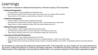 Learnings
Let's explore an example of a Balanced Scorecard for a fictional company, XYZ Corporation:
• Financial Perspective:
• Financial Objective: Increase profitability and shareholder value.
• Key Performance Indicators (KPIs): Revenue growth, profit margin, return on investment (ROI), cash flow.
• Target: Achieve a 10% increase in annual revenue and maintain a 15% profit margin.
• Customer Perspective:
• Customer Objective: Enhance customer satisfaction and loyalty.
• Key Performance Indicators (KPIs): Customer satisfaction index, customer retention rate, market share.
• Target: Achieve a customer satisfaction rating of 90% and increase market share by 5%
• Internal Process Perspective:
• Process Objective: Improve operational efficiency and product quality.
• Key Performance Indicators (KPIs): Cycle time, defect rate, on-time delivery, process cost.
• Target: Reduce production cycle time by 15% and decrease the defect rate to less than 2%.
• Learning and Growth Perspective:
• Learning Objective: Foster employee development and innovation.
• Key Performance Indicators (KPIs): Employee training hours, employee satisfaction, number of new product ideas.
• Target: Provide 40 hours of training per employee annually, maintain an employee satisfaction score of 85%, and generate at least five new product ideas per
quarter.
By monitoring and measuring the performance against these KPIs, XYZ Corporation can gain insights into its overall performance
and ensure a balanced approach to achieving its strategic objectives. The Balanced Scorecard provides a framework for aligning
different areas of the organization and ensuring that actions taken in one area are supportive of the broader organizational goals.
 