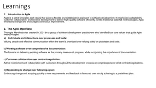 Learnings
1. Introduction to Agile
Agile is a set of principles and values that guide a flexible and collaborative approach to software development. It emphasizes adaptability,
customer collaboration, and iterative development to deliver high-quality software efficiently. Unlike traditional waterfall methodologies, Agile
embraces change and encourages continuous improvement.
2. The Agile Manifesto
The Agile Manifesto was created in 2001 by a group of software development practitioners who identified four core values that guide Agile
methodologies:
a) Individuals and interactions over processes and tools:
Valuing people and effective communication within the team is prioritized over relying solely on processes and tools.
b) Working software over comprehensive documentation:
The focus is on delivering working software as the primary measure of progress, while recognizing the importance of documentation.
c) Customer collaboration over contract negotiation:
Active involvement and collaboration with customers throughout the development process are emphasized over strict contract negotiations.
d) Responding to change over following a plan:
Embracing change and adapting quickly to new requirements and feedback is favoured over strictly adhering to a predefined plan.
 