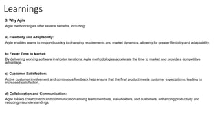 Learnings
3. Why Agile
Agile methodologies offer several benefits, including:
a) Flexibility and Adaptability:
Agile enables teams to respond quickly to changing requirements and market dynamics, allowing for greater flexibility and adaptability.
b) Faster Time to Market:
By delivering working software in shorter iterations, Agile methodologies accelerate the time to market and provide a competitive
advantage.
c) Customer Satisfaction:
Active customer involvement and continuous feedback help ensure that the final product meets customer expectations, leading to
increased satisfaction.
d) Collaboration and Communication:
Agile fosters collaboration and communication among team members, stakeholders, and customers, enhancing productivity and
reducing misunderstandings.
 