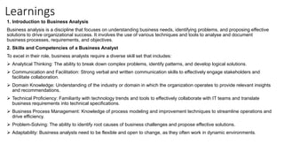 Learnings
1. Introduction to Business Analysis
Business analysis is a discipline that focuses on understanding business needs, identifying problems, and proposing effective
solutions to drive organizational success. It involves the use of various techniques and tools to analyse and document
business processes, requirements, and objectives.
2. Skills and Competencies of a Business Analyst
To excel in their role, business analysts require a diverse skill set that includes:
 Analytical Thinking: The ability to break down complex problems, identify patterns, and develop logical solutions.
 Communication and Facilitation: Strong verbal and written communication skills to effectively engage stakeholders and
facilitate collaboration.
 Domain Knowledge: Understanding of the industry or domain in which the organization operates to provide relevant insights
and recommendations.
 Technical Proficiency: Familiarity with technology trends and tools to effectively collaborate with IT teams and translate
business requirements into technical specifications.
 Business Process Management: Knowledge of process modeling and improvement techniques to streamline operations and
drive efficiency.
 Problem-Solving: The ability to identify root causes of business challenges and propose effective solutions.
 Adaptability: Business analysts need to be flexible and open to change, as they often work in dynamic environments.
 