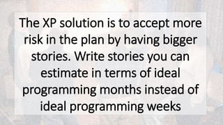 The XP solution is to accept more
risk in the plan by having bigger
stories. Write stories you can
estimate in terms of ideal
programming months instead of
ideal programming weeks
 