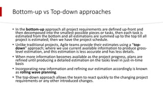 Bottom-up vs Top-down approaches
• In the bottom-up approach all project requirements are defined up-front and
then decomposed into the smallest possible pieces or tasks, then each task is
estimated from the bottom and all estimations are summed up to the top till all
project is estimated; then we have the project schedule.
• Unlike traditional projects, Agile teams provide their estimates using a “top-
down” approach; where we use current available information to produce gross-
level estimation, and this estimation is less accurate and has less details.
• When more information becomes available as the project progress, plans are
refined until producing a detailed estimation on the tasks level in just-in-time
basis
• Incorporating new information and refining our estimation accordingly is known
as rolling wave planning.
• The top-down approach allows the team to react quickly to the changing project
requirements or any other introduced changes.
 