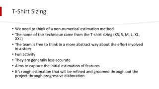 T-Shirt Sizing
• We need to think of a non-numerical estimation method
• The name of this technique came from the T-shirt sizing (XS, S, M, L, XL,
XXL)
• The team is free to think in a more abstract way about the effort involved
in a story
• Fun activity
• They are generally less accurate
• Aims to capture the initial estimation of features
• It’s rough estimation that will be refined and groomed through out the
project through progressive elaboration
 