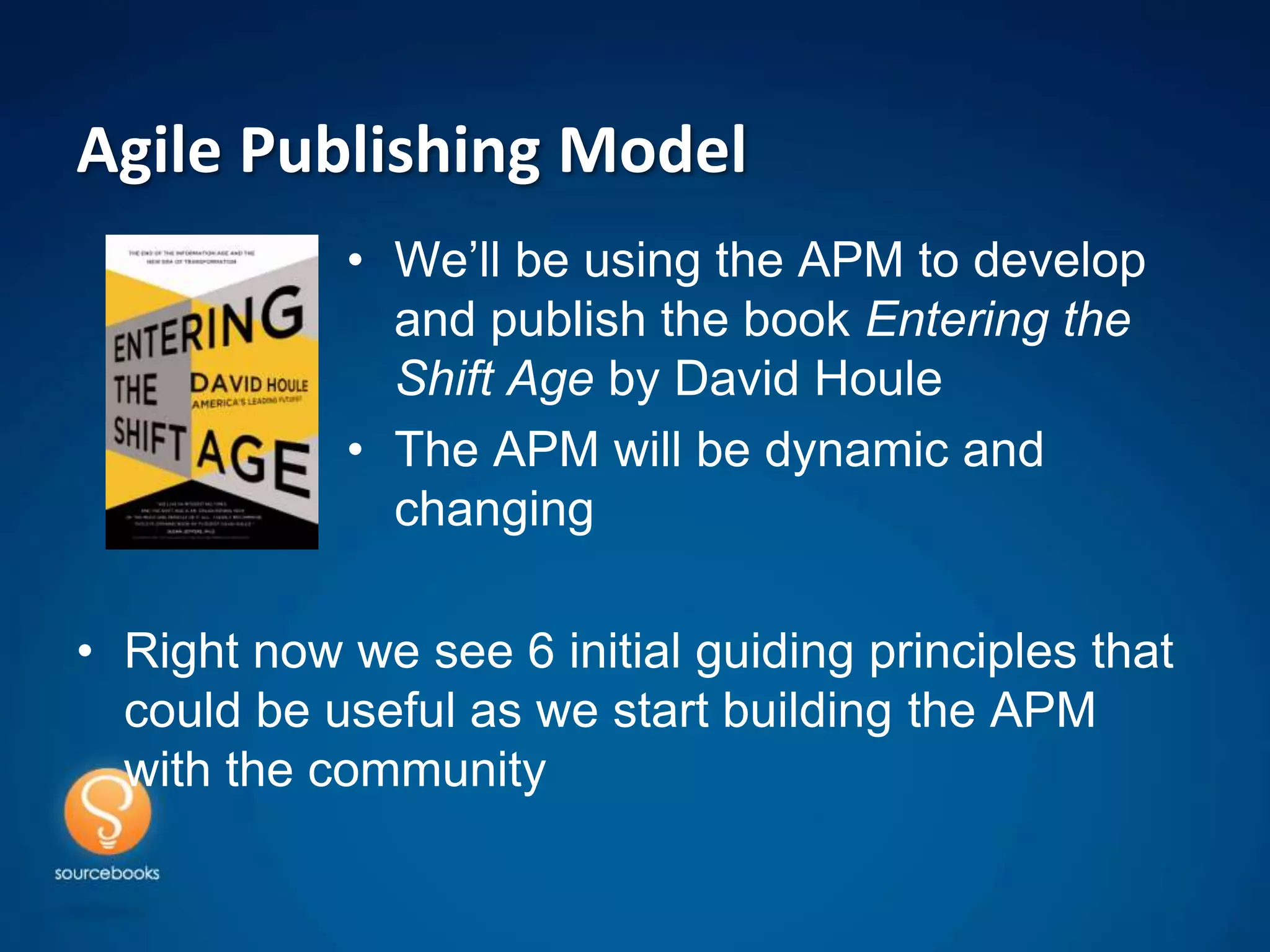 Agile Publishing Model
            • We’ll be using the APM to develop
              and publish the book Entering the
              Shift Age by David Houle
            • The APM will be dynamic and
              changing

• Right now we see 6 initial guiding principles that
  could be useful as we start building the APM
  with the community
 