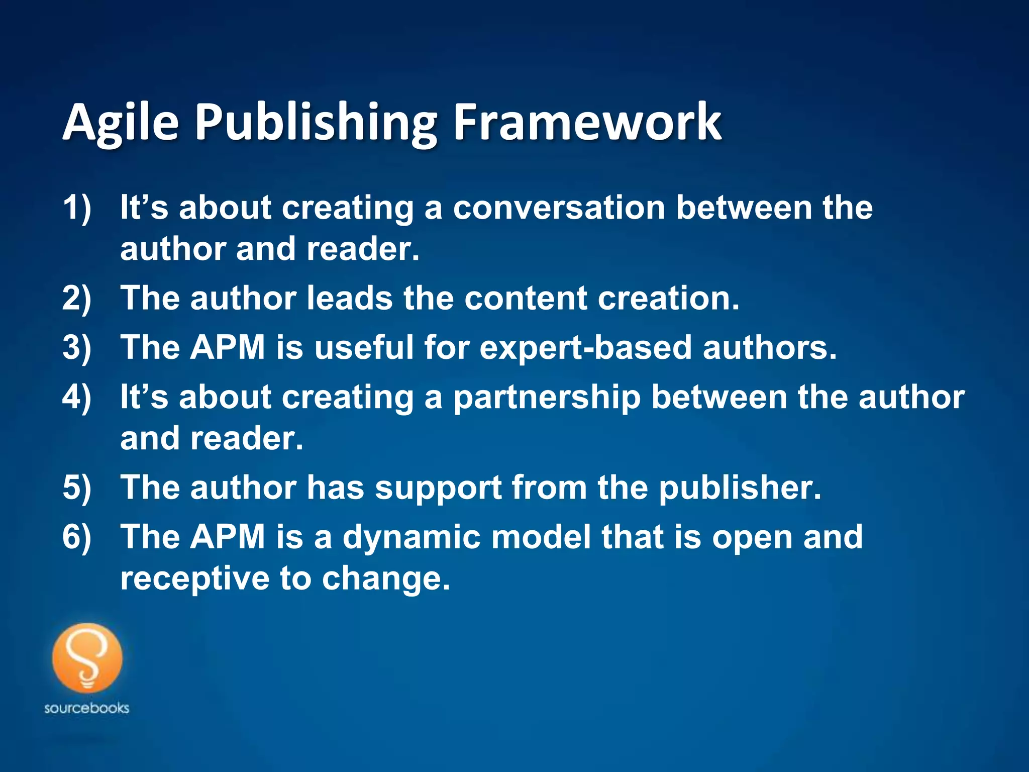 Agile Publishing Framework
1) It’s about creating a conversation between the
   author and reader.
2) The author leads the content creation.
3) The APM is useful for expert-based authors.
4) It’s about creating a partnership between the author
   and reader.
5) The author has support from the publisher.
6) The APM is a dynamic model that is open and
   receptive to change.
 