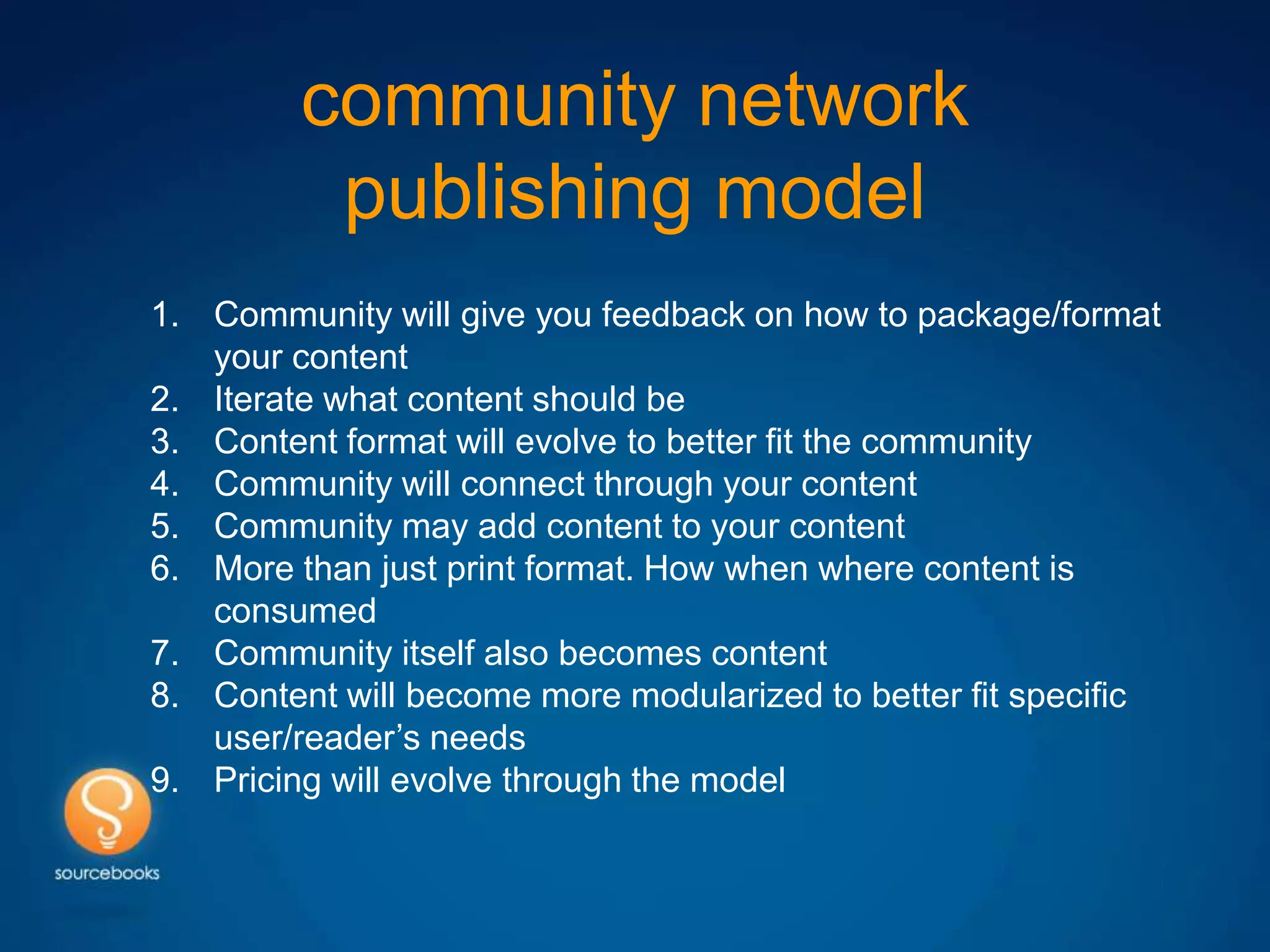 community network
          publishing model
1. Community will give you feedback on how to package/format
   your content
2. Iterate what content should be
3. Content format will evolve to better fit the community
4. Community will connect through your content
5. Community may add content to your content
6. More than just print format. How when where content is
   consumed
7. Community itself also becomes content
8. Content will become more modularized to better fit specific
   user/reader’s needs
9. Pricing will evolve through the model
 