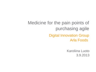 Digital Innovation Group
Arla Foods
Medicine for the pain points of
purchasing agile
Karoliina Luoto
3.9.2013
 