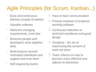 Agile Principles (for Scrum, Kanban...)

Early and continuous
delivery (couple of weeks)

Valuable software

Welcome changing
requirements, even late

Business people and
developers work together
daily

Build projects around
motivated individuals and
support and trust them

Self-organizing teams
 Face-to-face communication
 Primary measure of progress
working software
 Continuous attention to
technical excellence and good
design
 Simplicity - the art of
maximizing the amount of
work not done
 Team reflects on how to
become more effective and
adjusts its behaviour
 