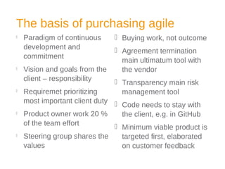 The basis of purchasing agile

Paradigm of continuous
development and
commitment

Vision and goals from the
client – responsibility

Requiremet prioritizing
most important client duty

Product owner work 20 %
of the team effort

Steering group shares the
values
 Buying work, not outcome
 Agreement termination
main ultimatum tool with
the vendor
 Transparency main risk
management tool
 Code needs to stay with
the client, e.g. in GitHub
 Minimum viable product is
targeted first, elaborated
on customer feedback
 