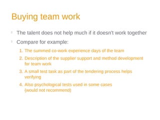 Buying team work

The talent does not help much if it doesn't work together

Compare for example:
1. The summed co-work experience days of the team
2. Description of the supplier support and method development
for team work
3. A small test task as part of the tendering process helps
verifying
4. Also psychological tests used in some cases
(would not recommend)
 