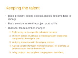 Keeping the talent

Basic problem: in long projects, people in teams tend to
change

Basic solution: make the project worthwhile

Rules for team member changes
1. Right to say no to a specific substitute member
2. The new person must have at least equivalent experience
compared to the original one
3. Verifying know-how with the original process
4. Agreed sanction for team member changes, for example 10
person days of free on-board work
5. In big projects: two suppliers bringing team members
 