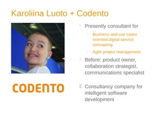Karoliina Luoto + Codento

Presently consultant for
 Business and use cases
oriented digital service
concepting
 Agile project management

Before: product owner,
collaboration strategist,
communications specialist
 Consultancy company for
intelligent software
development
 