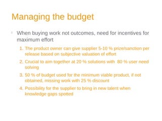 Managing the budget

When buying work not outcomes, need for incentives for
maximum effort
1. The product owner can give supplier 5-10 % prize/sanction per
release based on subjective valuation of effort
2. Crucial to aim together at 20 % solutions with 80 % user need
solving
3. 50 % of budget used for the minimum viable product, if not
obtained, missing work with 25 % discount
4. Possibility for the supplier to bring in new talent when
knowledge gaps spotted
 