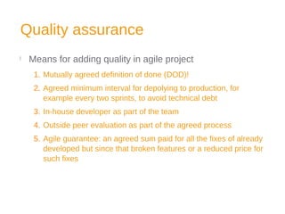 Quality assurance

Means for adding quality in agile project
1. Mutually agreed definition of done (DOD)!
2. Agreed minimum interval for depolying to production, for
example every two sprints, to avoid technical debt
3. In-house developer as part of the team
4. Outside peer evaluation as part of the agreed process
5. Agile guarantee: an agreed sum paid for all the fixes of already
developed but since that broken features or a reduced price for
such fixes
 