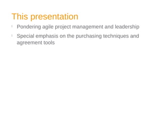 This presentation

Pondering agile project management and leadership

Special emphasis on the purchasing techniques and
agreement tools
 