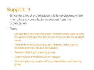 Support: ?

Since for a lot of organization this is revolutionary, the
macro key success factor is support from the
organization

Tools
 An oath from the steering group members to be able to steer
the vision and leave the day-to-day decicions for the product
owner
 An oath from the steering group members to be able to
prioritize between product constraints
 Release planning in steering group
 Open reviews the official Scrum answer
 Mutual agile coaching for all key stakeholders and steering
group
 