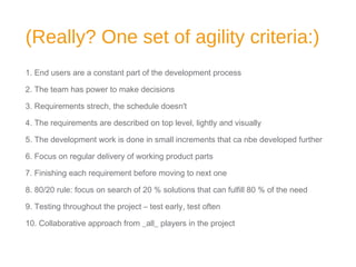 (Really? One set of agility criteria:)
1. End users are a constant part of the development process
2. The team has power to make decisions
3. Requirements strech, the schedule doesn't
4. The requirements are described on top level, lightly and visually
5. The development work is done in small increments that ca nbe developed further
6. Focus on regular delivery of working product parts
7. Finishing each requirement before moving to next one
8. 80/20 rule: focus on search of 20 % solutions that can fulfill 80 % of the need
9. Testing throughout the project – test early, test often
10. Collaborative approach from _all_ players in the project
 
