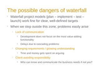 The possible dangers of waterfall

Waterfall project models (plan – implement – test –
launch) work fine for clear, well-defined targets

When we step ouside this zone, problems easily arise
 Lack of communication
 Development does not focus on the most value-adding
functionality
 Delays due to cascading problems
 Changing requirements / growing understanding
 Time and money gets spent on arguing
 Client avoiding responsibility
 Who can know and communicate the business needs if not you?
 
