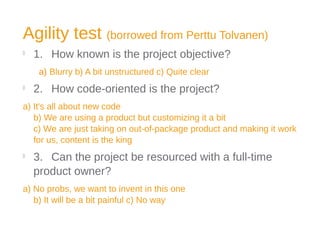 Agility test (borrowed from Perttu Tolvanen)

1. How known is the project objective?
a) Blurry b) A bit unstructured c) Quite clear

2. How code-oriented is the project?
a) It's all about new code
b) We are using a product but customizing it a bit
c) We are just taking on out-of-package product and making it work
for us, content is the king

3. Can the project be resourced with a full-time
product owner?
a) No probs, we want to invent in this one
b) It will be a bit painful c) No way
 