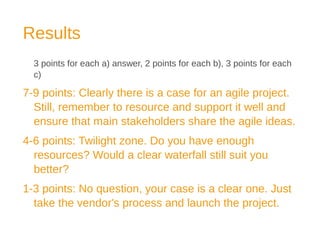Results
3 points for each a) answer, 2 points for each b), 3 points for each
c)
7-9 points: Clearly there is a case for an agile project.
Still, remember to resource and support it well and
ensure that main stakeholders share the agile ideas.
4-6 points: Twilight zone. Do you have enough
resources? Would a clear waterfall still suit you
better?
1-3 points: No question, your case is a clear one. Just
take the vendor's process and launch the project.
 