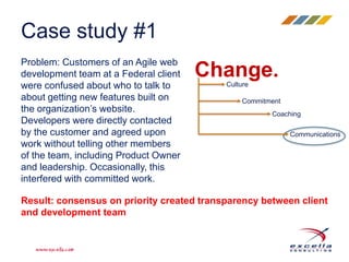Case study #1 
Problem: Customers of an Agile web 
development team at a Federal client 
were confused about who to talk to 
about getting new features built on 
the organization’s website. 
Developers were directly contacted 
by the customer and agreed upon 
work without telling other members 
of the team, including Product Owner 
and leadership. Occasionally, this 
interfered with committed work. 
Change. 
Culture 
Commitment 
Coaching 
Communications 
Result: consensus on priority created transparency between client 
and development team 
 