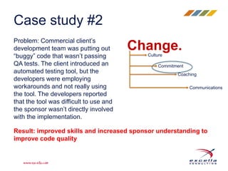 Case study #2 
Problem: Commercial client’s 
development team was putting out 
“buggy” code that wasn’t passing 
QA tests. The client introduced an 
automated testing tool, but the 
developers were employing 
workarounds and not really using 
the tool. The developers reported 
that the tool was difficult to use and 
the sponsor wasn’t directly involved 
with the implementation. 
Change. 
Culture 
Commitment 
Coaching 
Communications 
Result: improved skills and increased sponsor understanding to 
improve code quality 
 