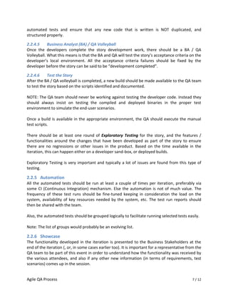 automated tests and ensure that any new code that is written is NOT duplicated, and
structured properly.

2.2.4.5     Business Analyst (BA) / QA Volleyball
Once the developers complete the story development work, there should be a BA / QA
Volleyball. What this means is that the BA and QA will test the story’s acceptance criteria on the
developer’s local environment. All the acceptance criteria failures should be fixed by the
developer before the story can be said to be “development completed”.

2.2.4.6     Test the Story
After the BA / QA volleyball is completed, a new build should be made available to the QA team
to test the story based on the scripts identified and documented.

NOTE: The QA team should never be working against testing the developer code. Instead they
should always insist on testing the compiled and deployed binaries in the proper test
environment to simulate the end-user scenarios.

Once a build is available in the appropriate environment, the QA should execute the manual
test scripts.

There should be at least one round of Exploratory Testing for the story, and the features /
functionalities around the changes that have been developed as part of the story to ensure
there are no regressions or other issues in the product. Based on the time available in the
iteration, this can happen either on a developer sand-box, or deployed builds.

Exploratory Testing is very important and typically a lot of issues are found from this type of
testing.

2.2.5 Automation
All the automated tests should be run at least a couple of times per iteration, preferably via
some CI (Continuous Integration) mechanism. Else the automation is not of much value. The
frequency of these test runs should be fine-tuned keeping in consideration the load on the
system, availability of key resources needed by the system, etc. The test run reports should
then be shared with the team.

Also, the automated tests should be grouped logically to facilitate running selected tests easily.

Note: The list of groups would probably be an evolving list.

2.2.6 Showcase
The functionality developed in the iteration is presented to the Business Stakeholders at the
end of the iteration (, or, in some cases earlier too). It is important for a representative from the
QA team to be part of this event in order to understand how the functionality was received by
the various attendees, and also if any other new information (in terms of requirements, test
scenarios) comes up in the session.


Agile QA Process                                                                               7 / 12
 