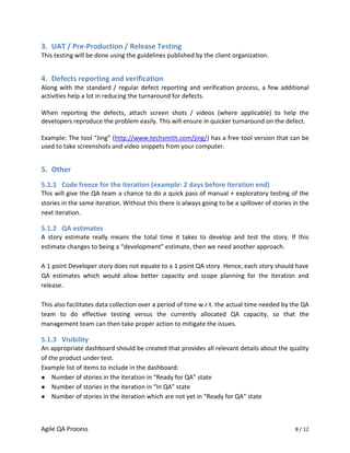 3. UAT / Pre-Production / Release Testing
This testing will be done using the guidelines published by the client organization.


4. Defects reporting and verification
Along with the standard / regular defect reporting and verification process, a few additional
activities help a lot in reducing the turnaround for defects.

When reporting the defects, attach screen shots / videos (where applicable) to help the
developers reproduce the problem easily. This will ensure in quicker turnaround on the defect.

Example: The tool “Jing” (http://www.techsmith.com/jing/) has a free tool version that can be
used to take screenshots and video snippets from your computer.


5. Other
5.1.1 Code freeze for the iteration (example: 2 days before iteration end)
This will give the QA team a chance to do a quick pass of manual + exploratory testing of the
stories in the same iteration. Without this there is always going to be a spillover of stories in the
next iteration.

5.1.2 QA estimates
A story estimate really means the total time it takes to develop and test the story. If this
estimate changes to being a “development” estimate, then we need another approach.

A 1 point Developer story does not equate to a 1 point QA story. Hence, each story should have
QA estimates which would allow better capacity and scope planning for the iteration and
release.

This also facilitates data collection over a period of time w.r.t. the actual time needed by the QA
team to do effective testing versus the currently allocated QA capacity, so that the
management team can then take proper action to mitigate the issues.

5.1.3 Visibility
An appropriate dashboard should be created that provides all relevant details about the quality
of the product under test.
Example list of items to include in the dashboard:
● Number of stories in the iteration in “Ready for QA” state
● Number of stories in the iteration in “In QA” state
● Number of stories in the iteration which are not yet in “Ready for QA” state




Agile QA Process                                                                               8 / 12
 